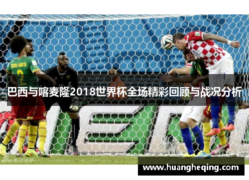 巴西与喀麦隆2018世界杯全场精彩回顾与战况分析