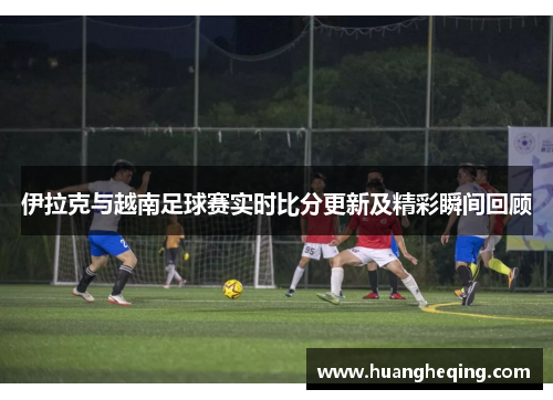伊拉克与越南足球赛实时比分更新及精彩瞬间回顾