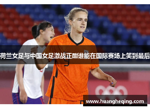 荷兰女足与中国女足激战正酣谁能在国际赛场上笑到最后
