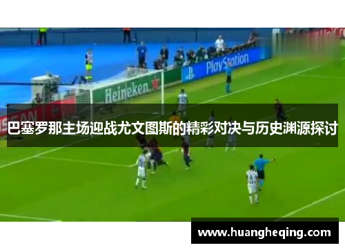 巴塞罗那主场迎战尤文图斯的精彩对决与历史渊源探讨